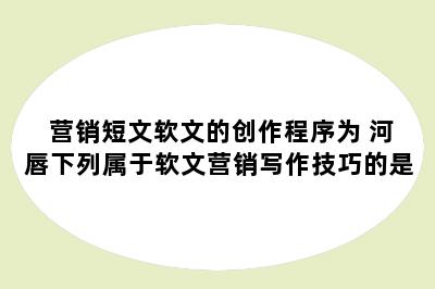 营销短文软文的创作程序为 河唇下列属于软文营销写作技巧的是